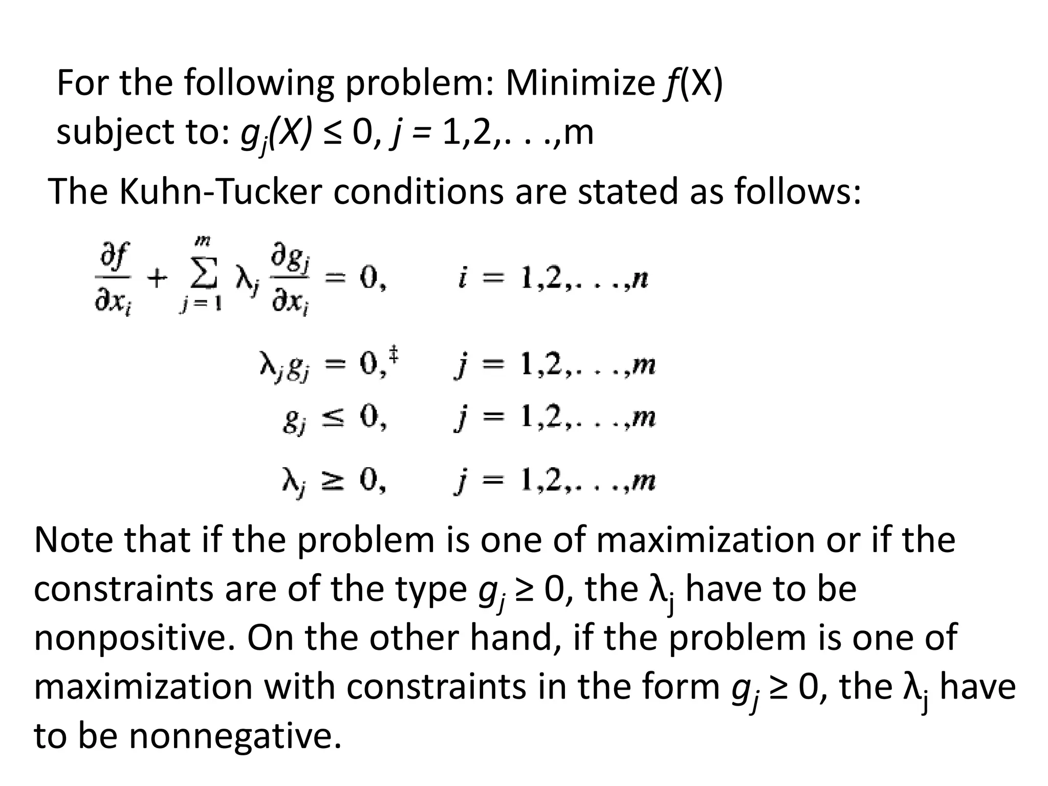 The Kuhn-Tucker conditions are stated as follows:
For the following problem: Minimize f(X)
subject to: gj(X) ≤ 0, j = 1,2,. . .,m
Note that if the problem is one of maximization or if the
constraints are of the type gj ≥ 0, the λj have to be
nonpositive. On the other hand, if the problem is one of
maximization with constraints in the form gj ≥ 0, the λj have
to be nonnegative.
 