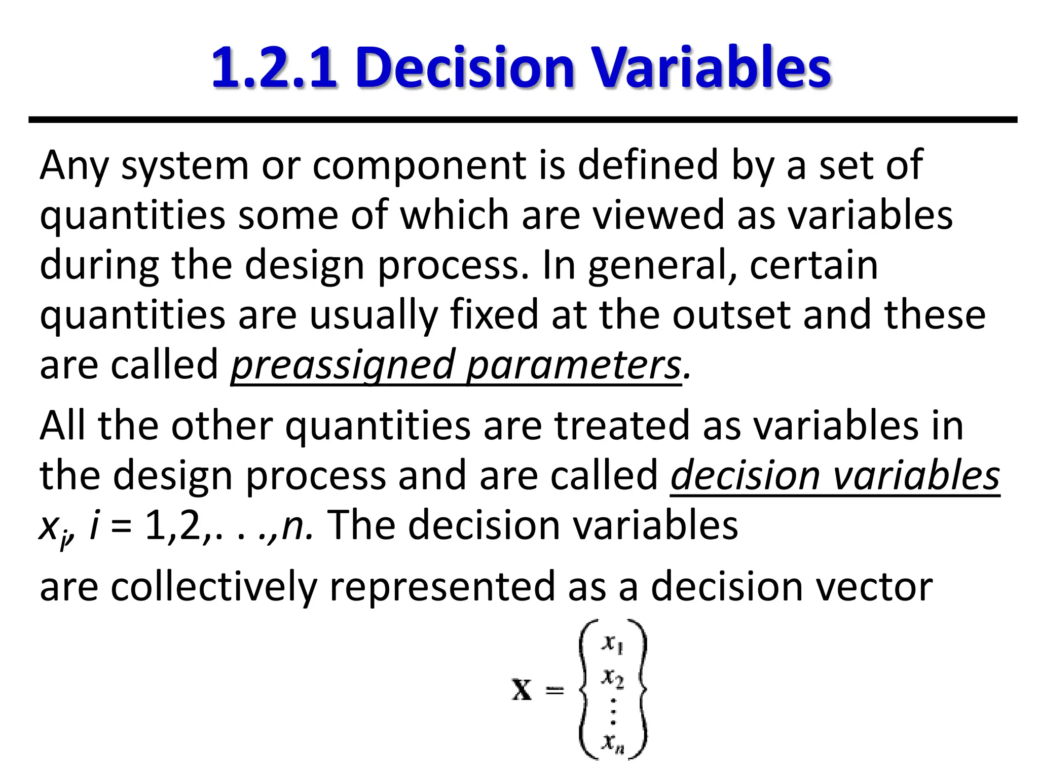 1.2.1 Decision Variables
Any system or component is defined by a set of
quantities some of which are viewed as variables
during the design process. In general, certain
quantities are usually fixed at the outset and these
are called preassigned parameters.
All the other quantities are treated as variables in
the design process and are called decision variables
xi, i = 1,2,. . .,n. The decision variables
are collectively represented as a decision vector
 