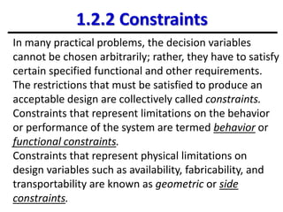 1.2.2 Constraints
In many practical problems, the decision variables
cannot be chosen arbitrarily; rather, they have to satisfy
certain specified functional and other requirements.
The restrictions that must be satisfied to produce an
acceptable design are collectively called constraints.
Constraints that represent limitations on the behavior
or performance of the system are termed behavior or
functional constraints.
Constraints that represent physical limitations on
design variables such as availability, fabricability, and
transportability are known as geometric or side
constraints.
 