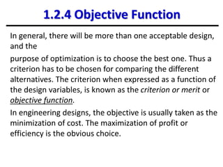 1.2.4 Objective Function
In general, there will be more than one acceptable design,
and the
purpose of optimization is to choose the best one. Thus a
criterion has to be chosen for comparing the different
alternatives. The criterion when expressed as a function of
the design variables, is known as the criterion or merit or
objective function.
In engineering designs, the objective is usually taken as the
minimization of cost. The maximization of profit or
efficiency is the obvious choice.
 