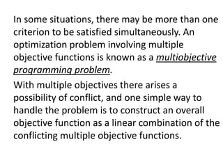 In some situations, there may be more than one
criterion to be satisfied simultaneously. An
optimization problem involving multiple
objective functions is known as a multiobjective
programming problem.
With multiple objectives there arises a
possibility of conflict, and one simple way to
handle the problem is to construct an overall
objective function as a linear combination of the
conflicting multiple objective functions.
 