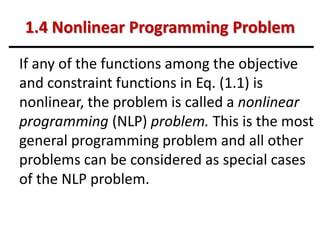 1.4 Nonlinear Programming Problem
If any of the functions among the objective
and constraint functions in Eq. (1.1) is
nonlinear, the problem is called a nonlinear
programming (NLP) problem. This is the most
general programming problem and all other
problems can be considered as special cases
of the NLP problem.
 