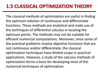 1.5 CLASSICAL OPTIMIZATION THEORY
The classical methods of optimization are useful in finding
the optimum solution of continuous and differentiate
functions. These methods are analytical and make use of
the techniques of differential calculus in locating the
optimum points. The methods may not be suitable for
efficient numerical computations. Moreover, since some of
the practical problems involve objective functions that are
not continuous and/or differentiate, the classical
optimization techniques have limited scope in practical
applications. However, a study of the calculus methods of
optimization forms a basis for developing most of the
numerical techniques of optimization.
 