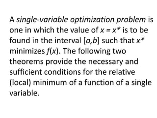 A single-variable optimization problem is
one in which the value of x = x* is to be
found in the interval [a,b] such that x*
minimizes f(x). The following two
theorems provide the necessary and
sufficient conditions for the relative
(local) minimum of a function of a single
variable.
 