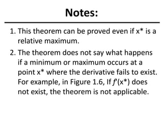 Notes:
1. This theorem can be proved even if x* is a
relative maximum.
2. The theorem does not say what happens
if a minimum or maximum occurs at a
point x* where the derivative fails to exist.
For example, in Figure 1.6, If f'(x*) does
not exist, the theorem is not applicable.
 