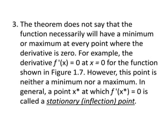 3. The theorem does not say that the
function necessarily will have a minimum
or maximum at every point where the
derivative is zero. For example, the
derivative f '(x) = 0 at x = 0 for the function
shown in Figure 1.7. However, this point is
neither a minimum nor a maximum. In
general, a point x* at which f '(x*) = 0 is
called a stationary (inflection) point.
 