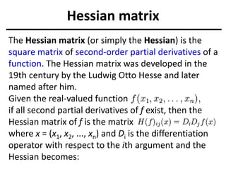 Hessian matrix
The Hessian matrix (or simply the Hessian) is the
square matrix of second-order partial derivatives of a
function. The Hessian matrix was developed in the
19th century by the Ludwig Otto Hesse and later
named after him.
Given the real-valued function
if all second partial derivatives of f exist, then the
Hessian matrix of f is the matrix
where x = (x1, x2, ..., xn) and Di is the differentiation
operator with respect to the ith argument and the
Hessian becomes:
 