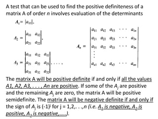 A test that can be used to find the positive definiteness of a
matrix A of order n involves evaluation of the determinants
The matrix A will be positive definite if and only if all the values
A1, A2, A3, . . . , An are positive. If some of the Aj are positive
and the remaining Aj are zero, the matrix A will be positive
semidefinite. The matrix A will be negative definite if and only if
the sign of Aj is (-1)j for j = 1,2,. . .,n (i.e. A1 is negative, A2 is
positive, A3 is negative,…..).
1
 