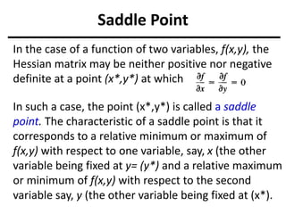 Saddle Point
In the case of a function of two variables, f(x,y), the
Hessian matrix may be neither positive nor negative
definite at a point (x*,y*) at which
In such a case, the point (x*,y*) is called a saddle
point. The characteristic of a saddle point is that it
corresponds to a relative minimum or maximum of
f(x,y) with respect to one variable, say, x (the other
variable being fixed at y= (y*) and a relative maximum
or minimum of f(x,y) with respect to the second
variable say, y (the other variable being fixed at (x*).
 