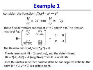 Example 1
consider the function: f(x,y) = x2 — y2
The Hessian matrix of f at (x*,y*) = H
Since this matrix is neither positive definite nor negative definite, the
point (x* = 0, y* = 0) is a saddle point.
The determinant H1 = 2 (positive), and the determinant
H2 = 2(-2) -0(0) = -4 (negative). Then H is indefinite.
These first derivatives are zero at x* = 0 and y* = 0. The Hessian
matrix of f is:
2 0
0 -2
H= =
 