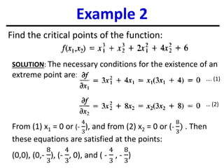 Example 2
Find the critical points of the function:
SOLUTION: The necessary conditions for the existence of an
extreme point are:
From (1) x1 = 0 or (-
4
3
), and from (2) x2 = 0 or (-
8
3
) . Then
these equations are satisfied at the points:
(0,0), (0,-
8
3
), (-
4
3
, 0), and ( -
4
3
, -
8
3
)
…. (1)
… (2)
 