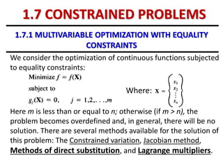 1.7.1 MULTIVARIABLE OPTIMIZATION WITH EQUALITY
CONSTRAINTS
We consider the optimization of continuous functions subjected
to equality constraints:
Where:
Here m is less than or equal to n; otherwise (if m > n), the
problem becomes overdefined and, in general, there will be no
solution. There are several methods available for the solution of
this problem: The Constrained variation, Jacobian method,
Methods of direct substitution, and Lagrange multipliers.
1.7 CONSTRAINED PROBLEMS
 