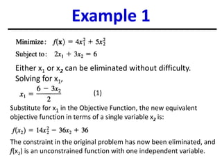 Example 1
Either x1 or x2 can be eliminated without difficulty.
Solving for x1,
Substitute for x1 in the Objective Function, the new equivalent
objective function in terms of a single variable x2 is:
The constraint in the original problem has now been eliminated, and
f(x2) is an unconstrained function with one independent variable.
(1)
 