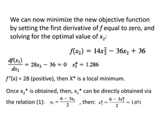 We can now minimize the new objective function
by setting the first derivative of f equal to zero, and
solving for the optimal value of x2:
f”(x) = 28 (positive), then X* is a local minimum.
Once x2* is obtained, then, x1* can be directly obtained via
the relation (1): , then:
 