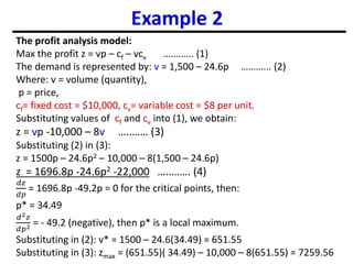 Example 2
The profit analysis model:
Max the profit z = vp – cf – vcv …….….. (1)
The demand is represented by: v = 1,500 – 24.6p ………... (2)
Where: v = volume (quantity),
p = price,
cf= fixed cost = $10,000, cv= variable cost = $8 per unit.
Substituting values of cf and cv into (1), we obtain:
z = vp -10,000 – 8v …..…… (3)
Substituting (2) in (3):
z = 1500p – 24.6p2 – 10,000 – 8(1,500 – 24.6p)
z = 1696.8p -24.6p2 -22,000 …..……. (4)
𝑑𝑧
𝑑𝑝
= 1696.8p -49.2p = 0 for the critical points, then:
p* = 34.49
𝑑2𝑧
𝑑𝑝2 = - 49.2 (negative), then p* is a local maximum.
Substituting in (2): v* = 1500 – 24.6(34.49) = 651.55
Substituting in (3): zmax = (651.55)( 34.49) – 10,000 – 8(651.55) = 7259.56
 