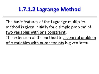 1.7.1.2 Lagrange Method
The basic features of the Lagrange multiplier
method is given initially for a simple problem of
two variables with one constraint.
The extension of the method to a general problem
of n variables with m constraints is given later.
 