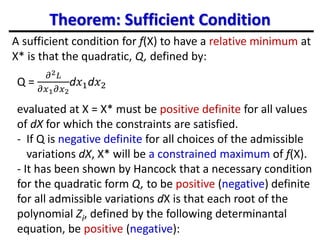 Theorem: Sufficient Condition
A sufficient condition for f(X) to have a relative minimum at
X* is that the quadratic, Q, defined by:
evaluated at X = X* must be positive definite for all values
of dX for which the constraints are satisfied.
- If Q is negative definite for all choices of the admissible
variations dX, X* will be a constrained maximum of f(X).
- It has been shown by Hancock that a necessary condition
for the quadratic form Q, to be positive (negative) definite
for all admissible variations dX is that each root of the
polynomial Zi, defined by the following determinantal
equation, be positive (negative):
Q =
𝜕2𝐿
𝜕𝑥1𝜕𝑥2
d𝑥1d𝑥2
 
