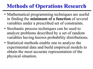 Methods of Operations Research
• Mathematical programming techniques are useful
in finding the minimum of a function of several
variables under a prescribed set of constraints.
• Stochastic process techniques can be used to
analyze problems described by a set of random
variables having known probability distributions.
• Statistical methods enable one to analyze the
experimental data and build empirical models to
obtain the most accurate representation of the
physical situation.
 