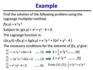 Example
Find the solution of the following problem using the
Lagrange multiplier method:
f(x,y) = x-1y-2
Subject to: g(x,y) = x2 + y2 - 4 = 0
The Lagrange function is:
L(x,y,λ) =f(x,y) + λg(x,y) = x-1y-2 + λ(x2 + y2 - 4 )
The necessary conditions for the extreme of f(x, y) give:
𝜕𝐿
𝜕𝑥
𝜕𝐿
𝜕𝑦
𝜕𝐿
𝜕λ
= -x-2y-2 +2λx = 0 ……. (1)
= -2x-1y-3 +2λy = 0 ……. (2)
= x2 +y2 -4 = 0 ……. (3)
λ =
1
2
x-3y-2……… (4)
λ = x-1y-4 ……… (5)
From 4 , 5 :
1
2
x-3y-2 = x-1y-4
 