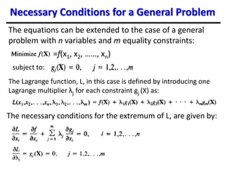 Necessary Conditions for a General Problem
The equations can be extended to the case of a general
problem with n variables and m equality constraints:
subject to:
The Lagrange function, L, in this case is defined by introducing one
Lagrange multiplier λj for each constraint gj (X) as:
The necessary conditions for the extremum of L, are given by:
=f(x1, x2, ……, xn)
 