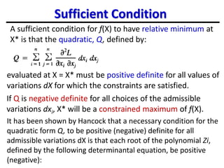 Sufficient Condition
A sufficient condition for f(X) to have relative minimum at
X* is that the quadratic, Q, defined by:
evaluated at X = X* must be positive definite for all values of
variations dX for which the constraints are satisfied.
If Q is negative definite for all choices of the admissible
variations dxi, X* will be a constrained maximum of f(X).
It has been shown by Hancock that a necessary condition for the
quadratic form Q, to be positive (negative) definite for all
admissible variations dX is that each root of the polynomial Zi,
defined by the following determinantal equation, be positive
(negative):
 