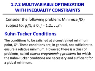 1.7.2 MULTIVARIABLE OPTIMIZATION
WITH INEQUALITY CONSTRAINTS
Consider the following problem: Minimize f(X)
subject to: gj(X) ≤ 0, j = 1,2,. . .,m
Kuhn-Tucker Conditions
The conditions to be satisfied at a constrained minimum
point, X*. These conditions are, in general, not sufficient to
ensure a relative minimum. However, there is a class of
problems, called convex programming problems for which
the Kuhn-Tucker conditions are necessary and sufficient for
a global minimum.
 