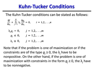 Kuhn-Tucker Conditions
The Kuhn-Tucker conditions can be stated as follows:
Note that if the problem is one of maximization or if the
constraints are of the type gj ≥ 0, the λj have to be
nonpositive. On the other hand, if the problem is one of
maximization with constraints in the form gj ≥ 0, the λj have
to be nonnegative.
 