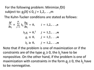 The Kuhn-Tucker conditions are stated as follows:
For the following problem: Minimize f(X)
subject to: gj(X) ≤ 0, j = 1,2,. . .,m
Note that if the problem is one of maximization or if the
constraints are of the type gj ≥ 0, the λj have to be
nonpositive. On the other hand, if the problem is one of
maximization with constraints in the form gj ≥ 0, the λj have
to be nonnegative.
 