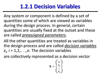 1.2.1 Decision Variables
Any system or component is defined by a set of
quantities some of which are viewed as variables
during the design process. In general, certain
quantities are usually fixed at the outset and these
are called preassigned parameters.
All the other quantities are treated as variables in
the design process and are called decision variables
xi, i = 1,2,. . .,n. The decision variables
are collectively represented as a decision vector
 