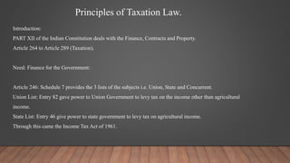Principles of Taxation Law.
Introduction:
PART XII of the Indian Constitution deals with the Finance, Contracts and Property.
Article 264 to Article 289 (Taxation).
Need: Finance for the Government:
Article 246: Schedule 7 provides the 3 lists of the subjects i.e. Union, State and Concurrent.
Union List: Entry 82 gave power to Union Government to levy tax on the income other than agricultural
income.
State List: Entry 46 give power to state government to levy tax on agricultural income.
Through this came the Income Tax Act of 1961.
 