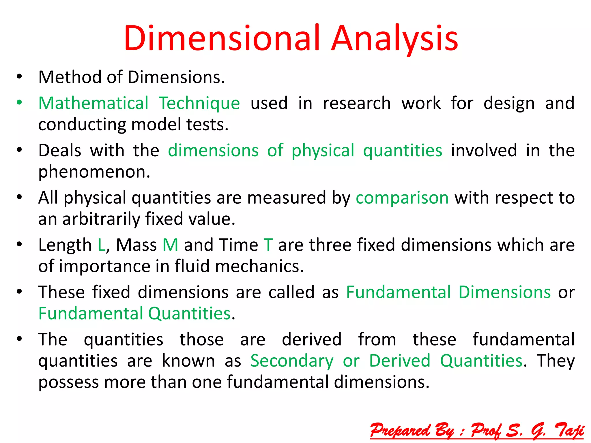 Dimensional Analysis
• Method of Dimensions.
• Mathematical Technique used in research work for design and
conducting model tests.
• Deals with the dimensions of physical quantities involved in the
phenomenon.
• All physical quantities are measured by comparison with respect to
an arbitrarily fixed value.
• Length L, Mass M and Time T are three fixed dimensions which are
of importance in fluid mechanics.
• These fixed dimensions are called as Fundamental Dimensions or
Fundamental Quantities.
• The quantities those are derived from these fundamental
quantities are known as Secondary or Derived Quantities. They
possess more than one fundamental dimensions.
Prepared By : Prof S. G. Taji
 