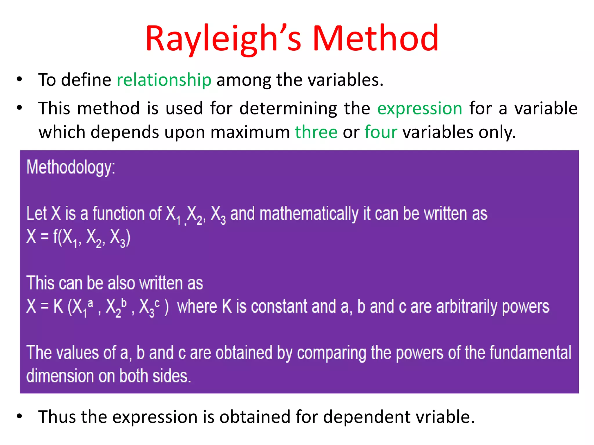 Rayleigh’s Method
• To define relationship among the variables.
• This method is used for determining the expression for a variable
which depends upon maximum three or four variables only.
• Thus the expression is obtained for dependent vriable.
 
