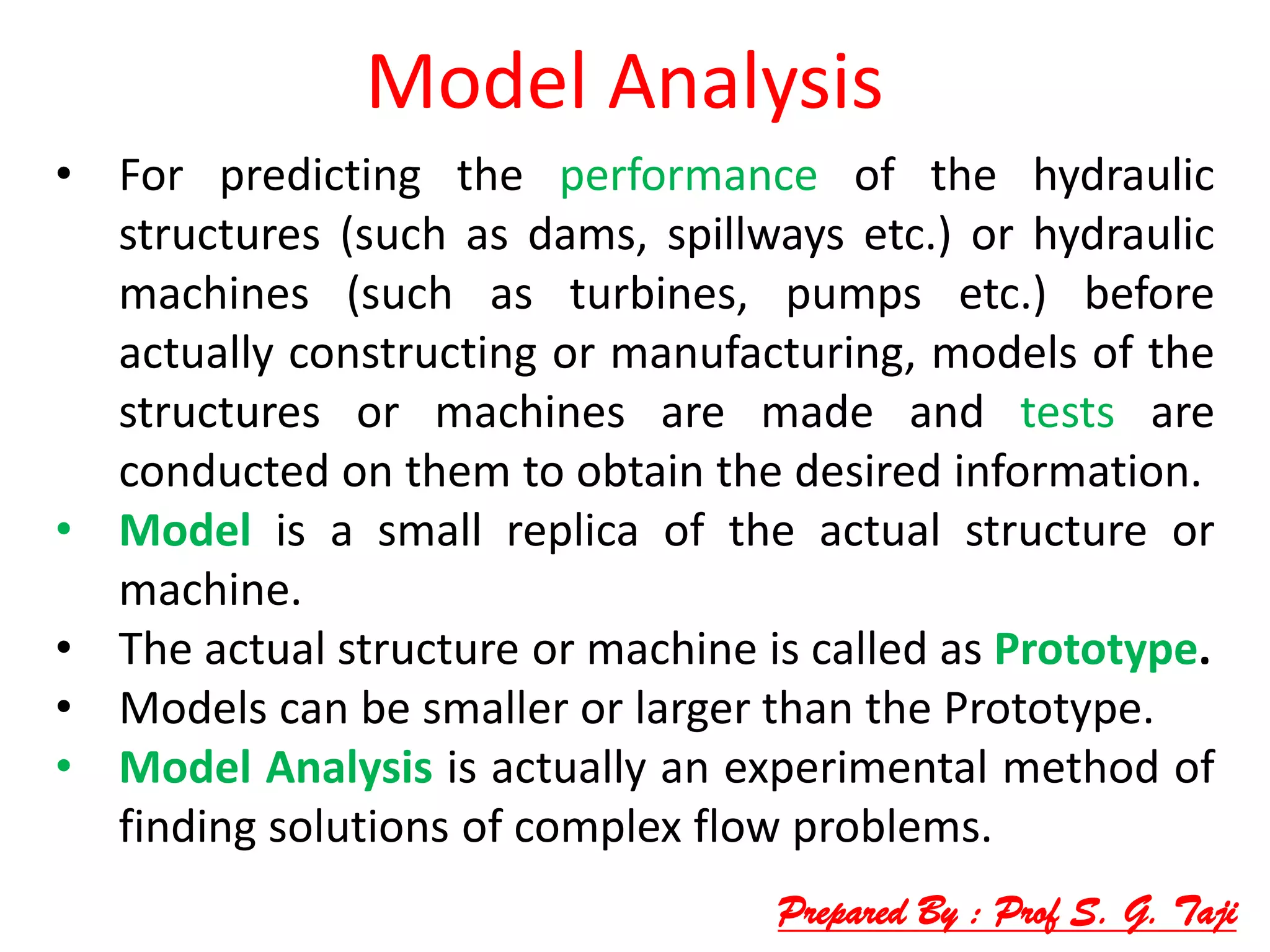 Model Analysis
• For predicting the performance of the hydraulic
structures (such as dams, spillways etc.) or hydraulic
machines (such as turbines, pumps etc.) before
actually constructing or manufacturing, models of the
structures or machines are made and tests are
conducted on them to obtain the desired information.
• Model is a small replica of the actual structure or
machine.
• The actual structure or machine is called as Prototype.
• Models can be smaller or larger than the Prototype.
• Model Analysis is actually an experimental method of
finding solutions of complex flow problems.
Prepared By : Prof S. G. Taji
 