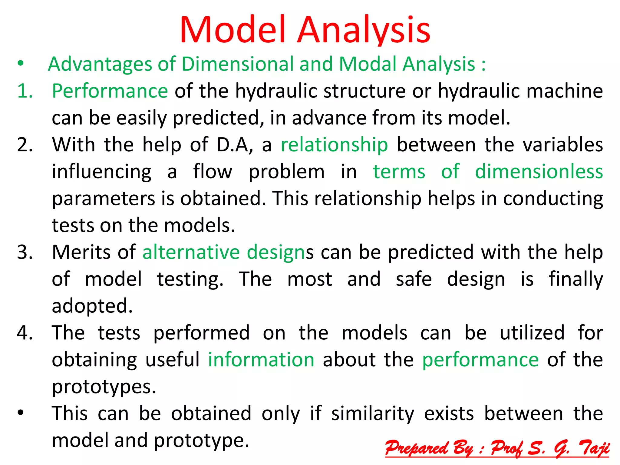 Model Analysis
• Advantages of Dimensional and Modal Analysis :
1. Performance of the hydraulic structure or hydraulic machine
can be easily predicted, in advance from its model.
2. With the help of D.A, a relationship between the variables
influencing a flow problem in terms of dimensionless
parameters is obtained. This relationship helps in conducting
tests on the models.
3. Merits of alternative designs can be predicted with the help
of model testing. The most and safe design is finally
adopted.
4. The tests performed on the models can be utilized for
obtaining useful information about the performance of the
prototypes.
• This can be obtained only if similarity exists between the
model and prototype. Prepared By : Prof S. G. Taji
 
