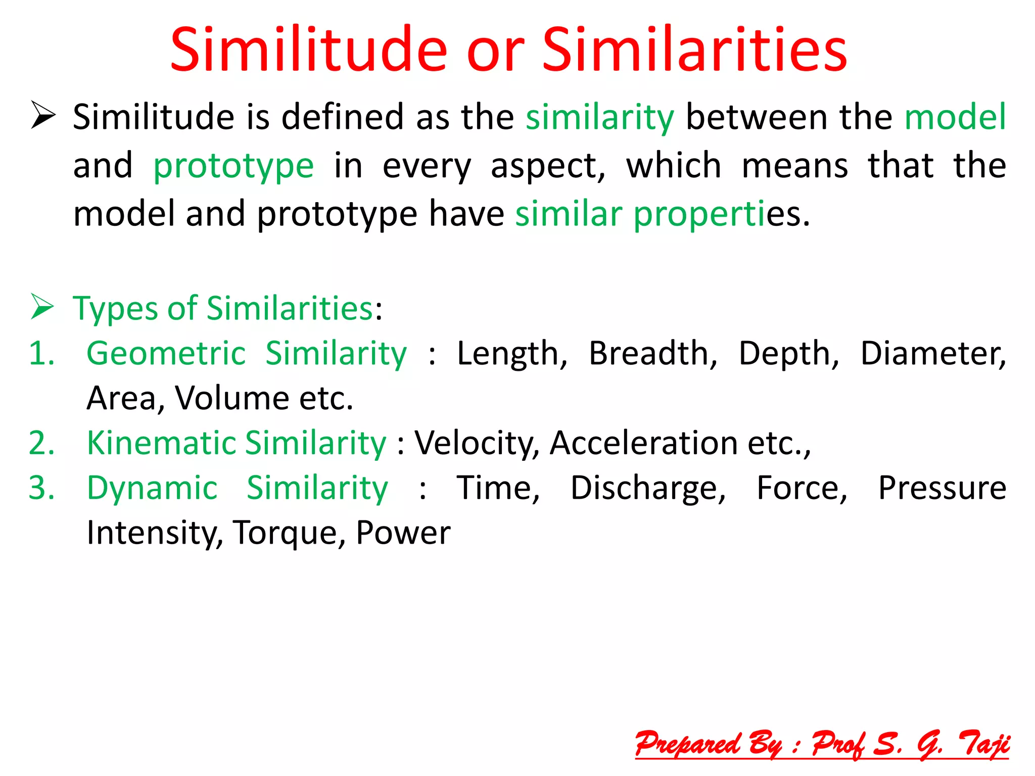Similitude or Similarities
 Similitude is defined as the similarity between the model
and prototype in every aspect, which means that the
model and prototype have similar properties.
 Types of Similarities:
1. Geometric Similarity : Length, Breadth, Depth, Diameter,
Area, Volume etc.
2. Kinematic Similarity : Velocity, Acceleration etc.,
3. Dynamic Similarity : Time, Discharge, Force, Pressure
Intensity, Torque, Power
Prepared By : Prof S. G. Taji
 