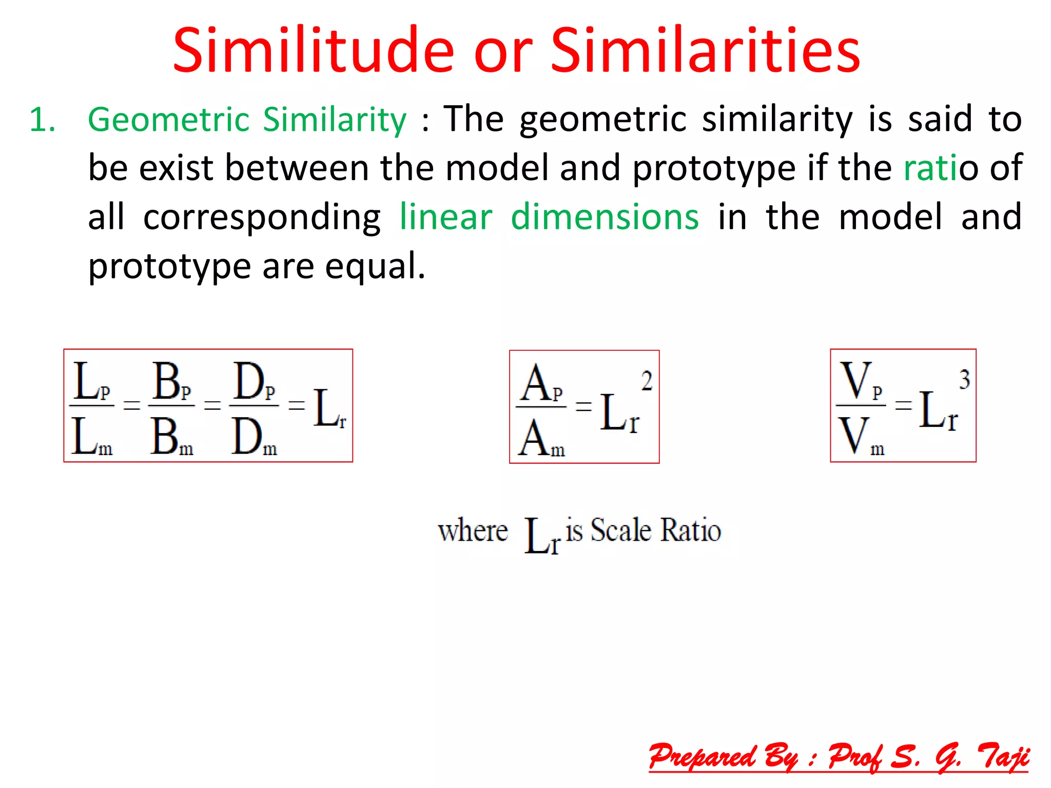 Similitude or Similarities
1. Geometric Similarity : The geometric similarity is said to
be exist between the model and prototype if the ratio of
all corresponding linear dimensions in the model and
prototype are equal.
Prepared By : Prof S. G. Taji
 