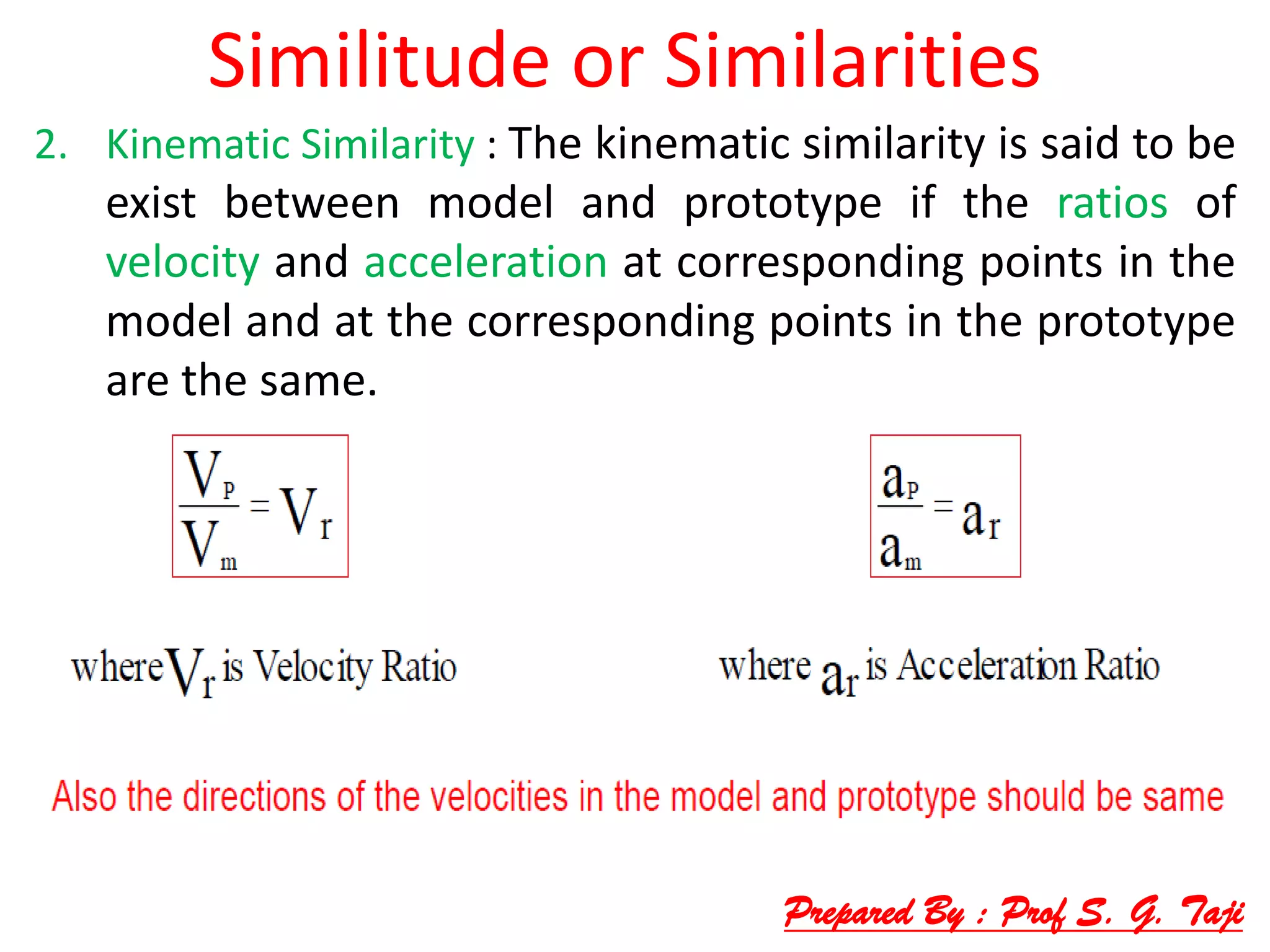 Similitude or Similarities
2. Kinematic Similarity : The kinematic similarity is said to be
exist between model and prototype if the ratios of
velocity and acceleration at corresponding points in the
model and at the corresponding points in the prototype
are the same.
Prepared By : Prof S. G. Taji
 