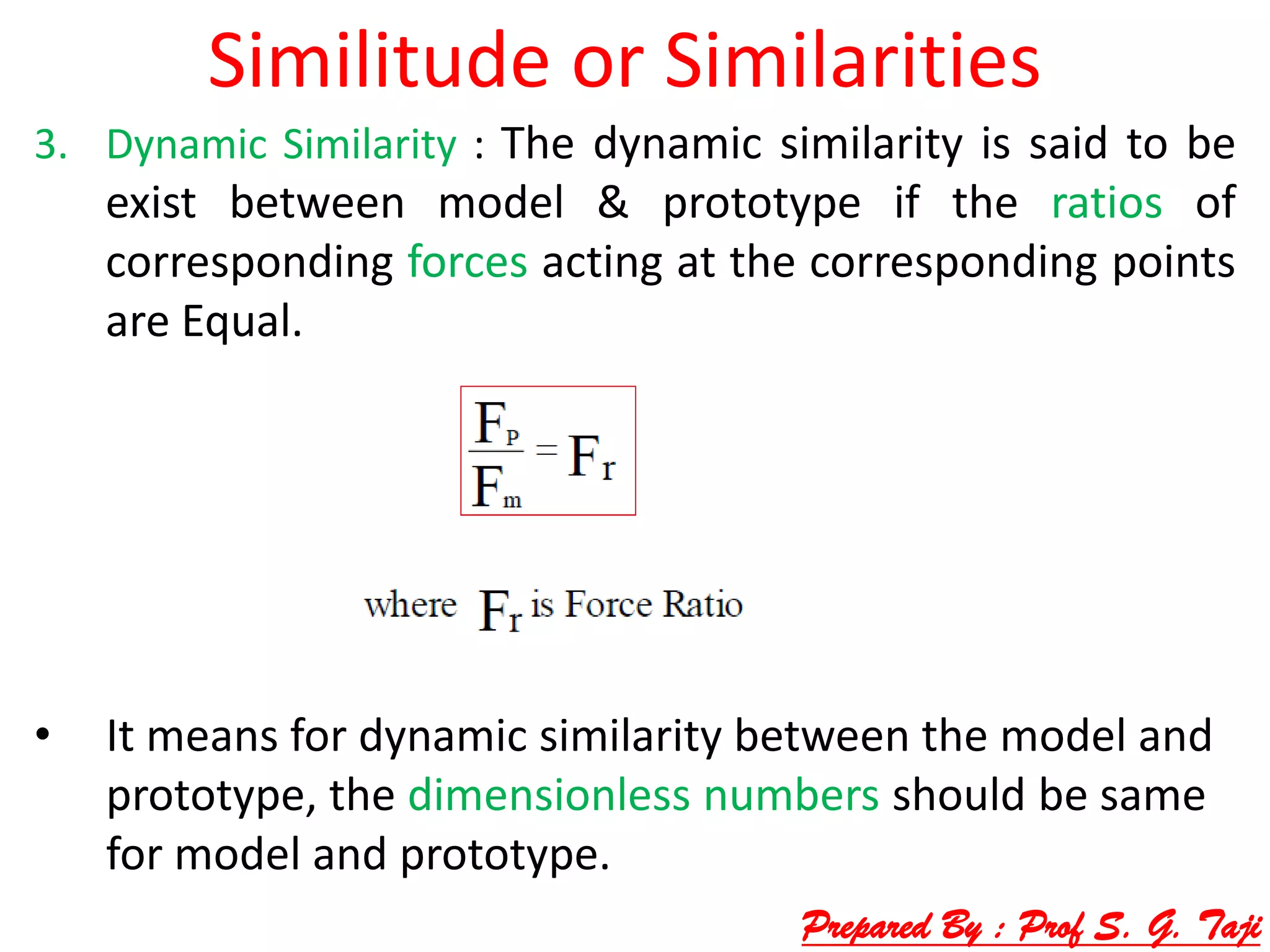 Similitude or Similarities
3. Dynamic Similarity : The dynamic similarity is said to be
exist between model & prototype if the ratios of
corresponding forces acting at the corresponding points
are Equal.
• It means for dynamic similarity between the model and
prototype, the dimensionless numbers should be same
for model and prototype.
Prepared By : Prof S. G. Taji
 