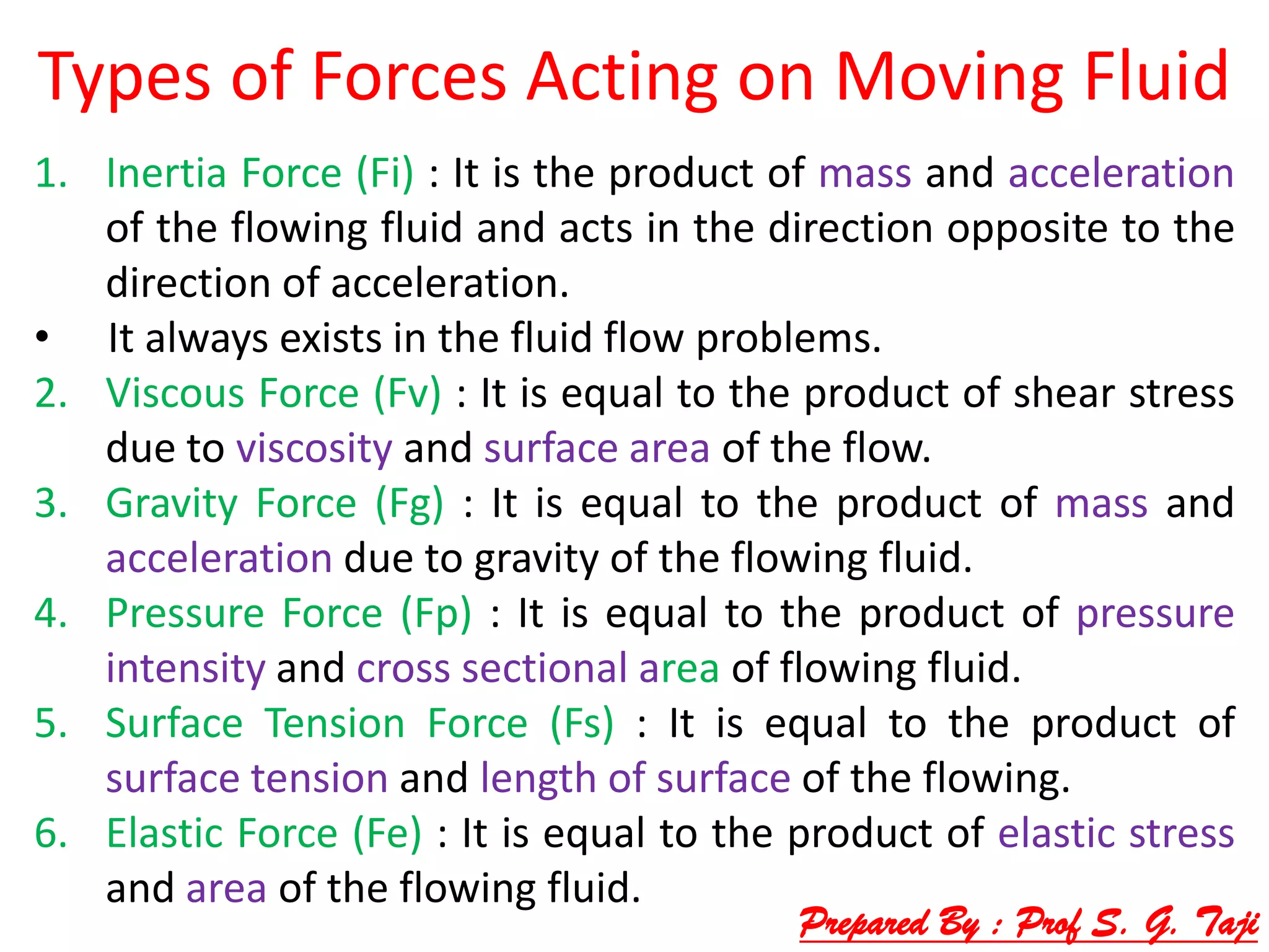 Types of Forces Acting on Moving Fluid
1. Inertia Force (Fi) : It is the product of mass and acceleration
of the flowing fluid and acts in the direction opposite to the
direction of acceleration.
• It always exists in the fluid flow problems.
2. Viscous Force (Fv) : It is equal to the product of shear stress
due to viscosity and surface area of the flow.
3. Gravity Force (Fg) : It is equal to the product of mass and
acceleration due to gravity of the flowing fluid.
4. Pressure Force (Fp) : It is equal to the product of pressure
intensity and cross sectional area of flowing fluid.
5. Surface Tension Force (Fs) : It is equal to the product of
surface tension and length of surface of the flowing.
6. Elastic Force (Fe) : It is equal to the product of elastic stress
and area of the flowing fluid.
Prepared By : Prof S. G. Taji
 