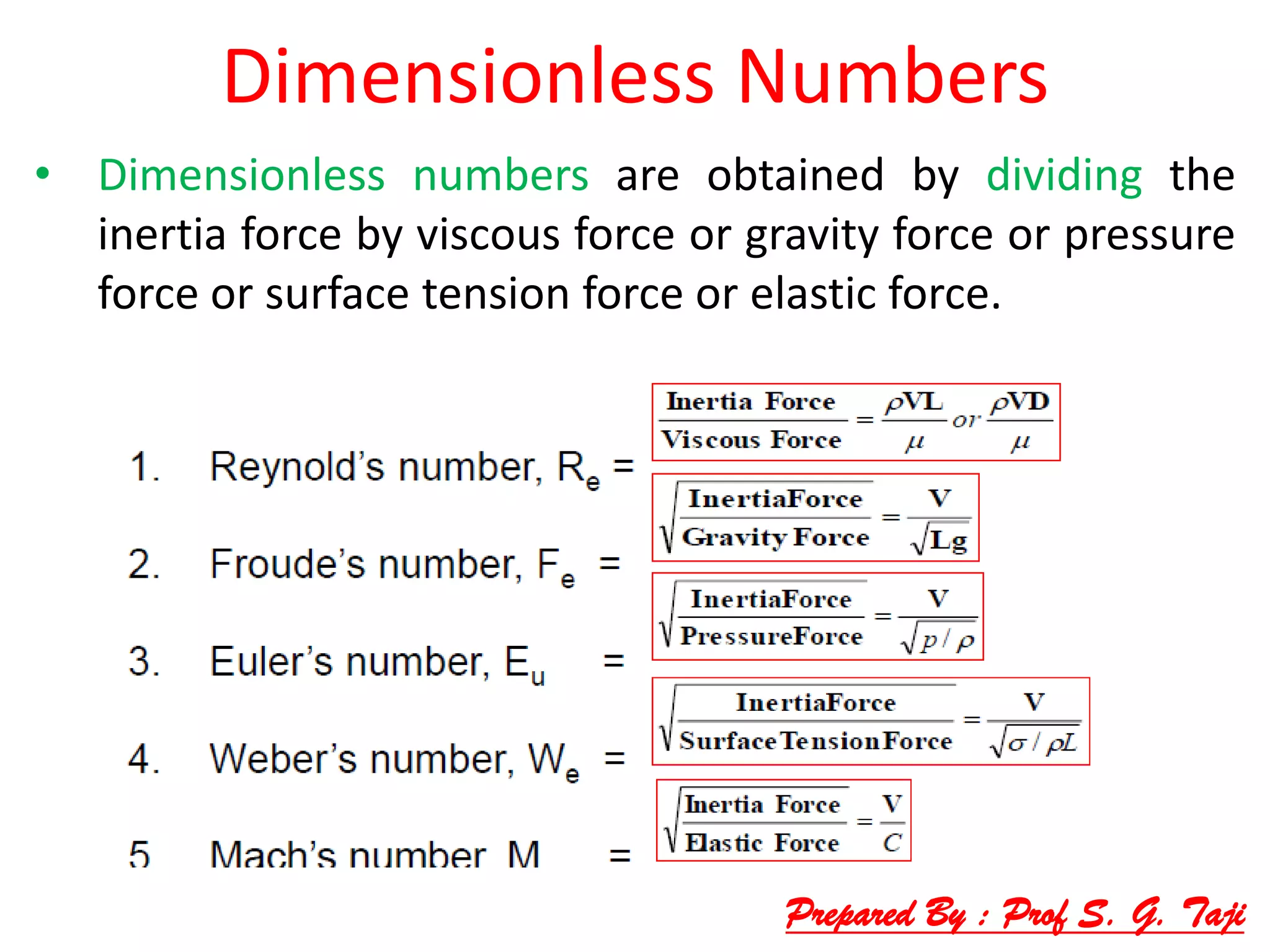 Dimensionless Numbers
• Dimensionless numbers are obtained by dividing the
inertia force by viscous force or gravity force or pressure
force or surface tension force or elastic force.
Prepared By : Prof S. G. Taji
 