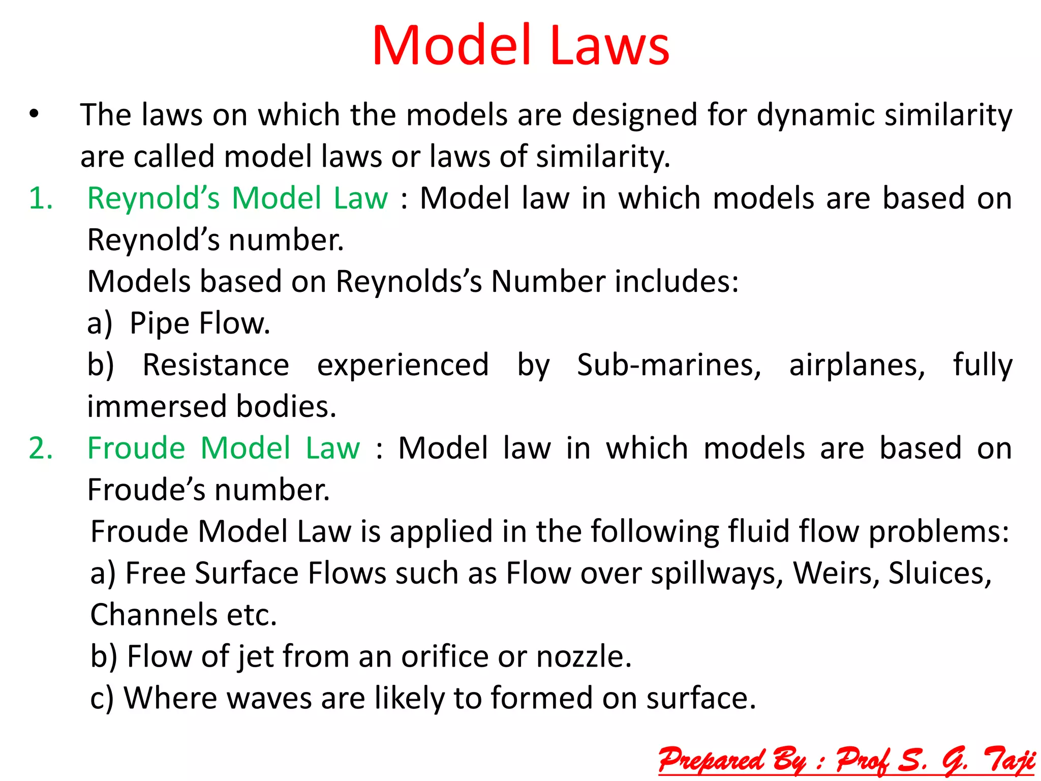 Model Laws
• The laws on which the models are designed for dynamic similarity
are called model laws or laws of similarity.
1. Reynold’s Model Law : Model law in which models are based on
Reynold’s number.
Models based on Reynolds’s Number includes:
a) Pipe Flow.
b) Resistance experienced by Sub-marines, airplanes, fully
immersed bodies.
2. Froude Model Law : Model law in which models are based on
Froude’s number.
Froude Model Law is applied in the following fluid flow problems:
a) Free Surface Flows such as Flow over spillways, Weirs, Sluices,
Channels etc.
b) Flow of jet from an orifice or nozzle.
c) Where waves are likely to formed on surface.
Prepared By : Prof S. G. Taji
 