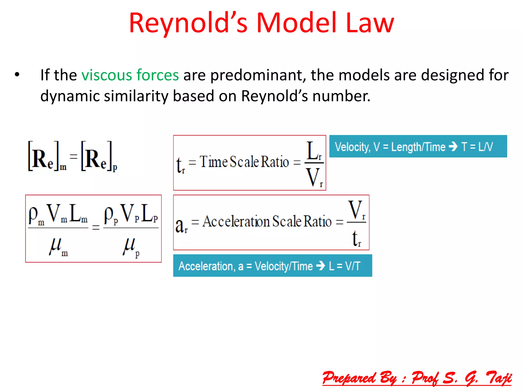 Reynold’s Model Law
• If the viscous forces are predominant, the models are designed for
dynamic similarity based on Reynold’s number.
Prepared By : Prof S. G. Taji
 