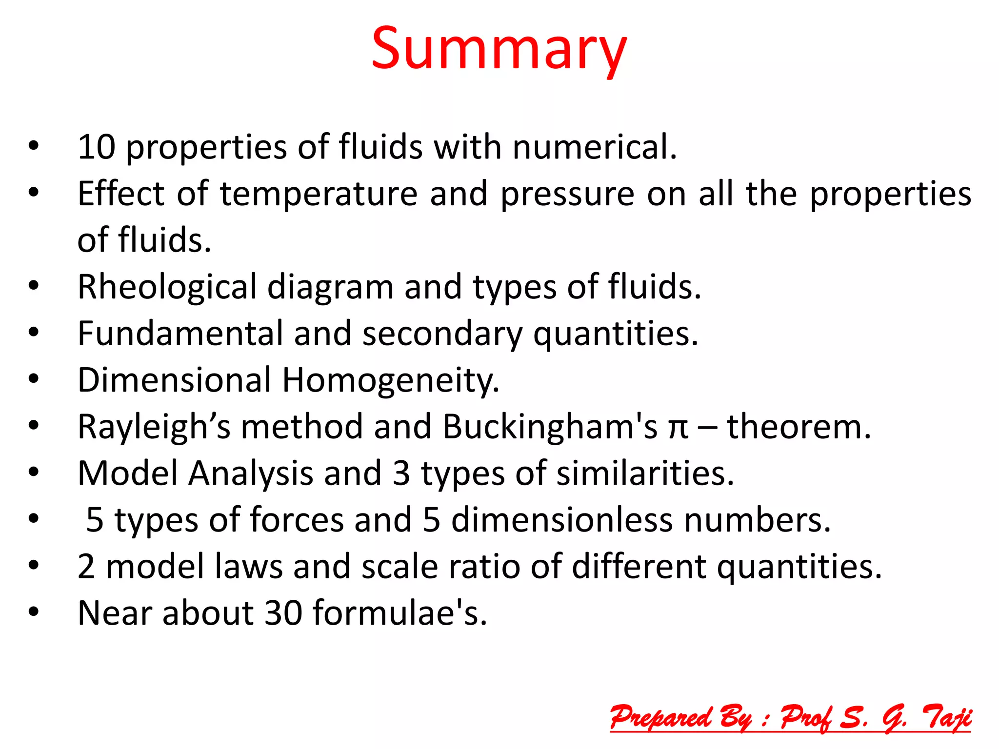 Summary
• 10 properties of fluids with numerical.
• Effect of temperature and pressure on all the properties
of fluids.
• Rheological diagram and types of fluids.
• Fundamental and secondary quantities.
• Dimensional Homogeneity.
• Rayleigh’s method and Buckingham's π – theorem.
• Model Analysis and 3 types of similarities.
• 5 types of forces and 5 dimensionless numbers.
• 2 model laws and scale ratio of different quantities.
• Near about 30 formulae's.
Prepared By : Prof S. G. Taji
 