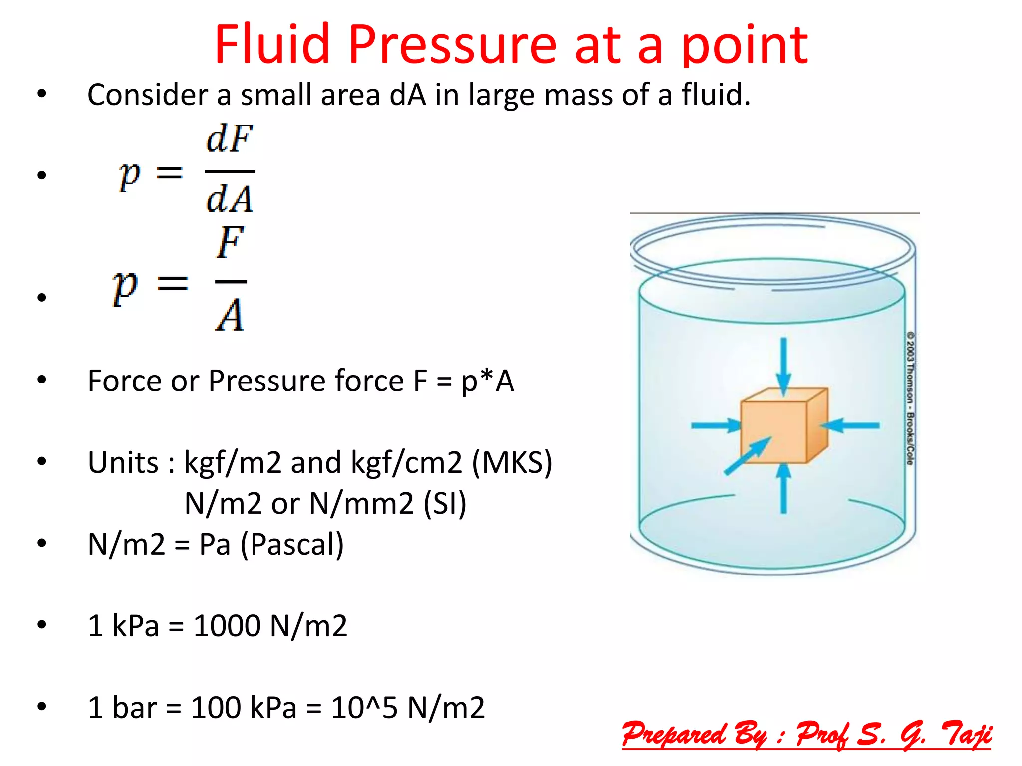 Fluid Pressure at a point
• Consider a small area dA in large mass of a fluid.
•
•
• Force or Pressure force F = p*A
• Units : kgf/m2 and kgf/cm2 (MKS)
N/m2 or N/mm2 (SI)
• N/m2 = Pa (Pascal)
• 1 kPa = 1000 N/m2
• 1 bar = 100 kPa = 10^5 N/m2
Prepared By : Prof S. G. Taji
 