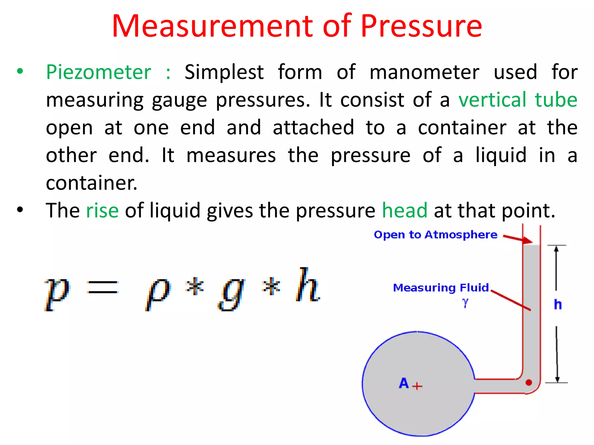 Measurement of Pressure
• Piezometer : Simplest form of manometer used for
measuring gauge pressures. It consist of a vertical tube
open at one end and attached to a container at the
other end. It measures the pressure of a liquid in a
container.
• The rise of liquid gives the pressure head at that point.
 
