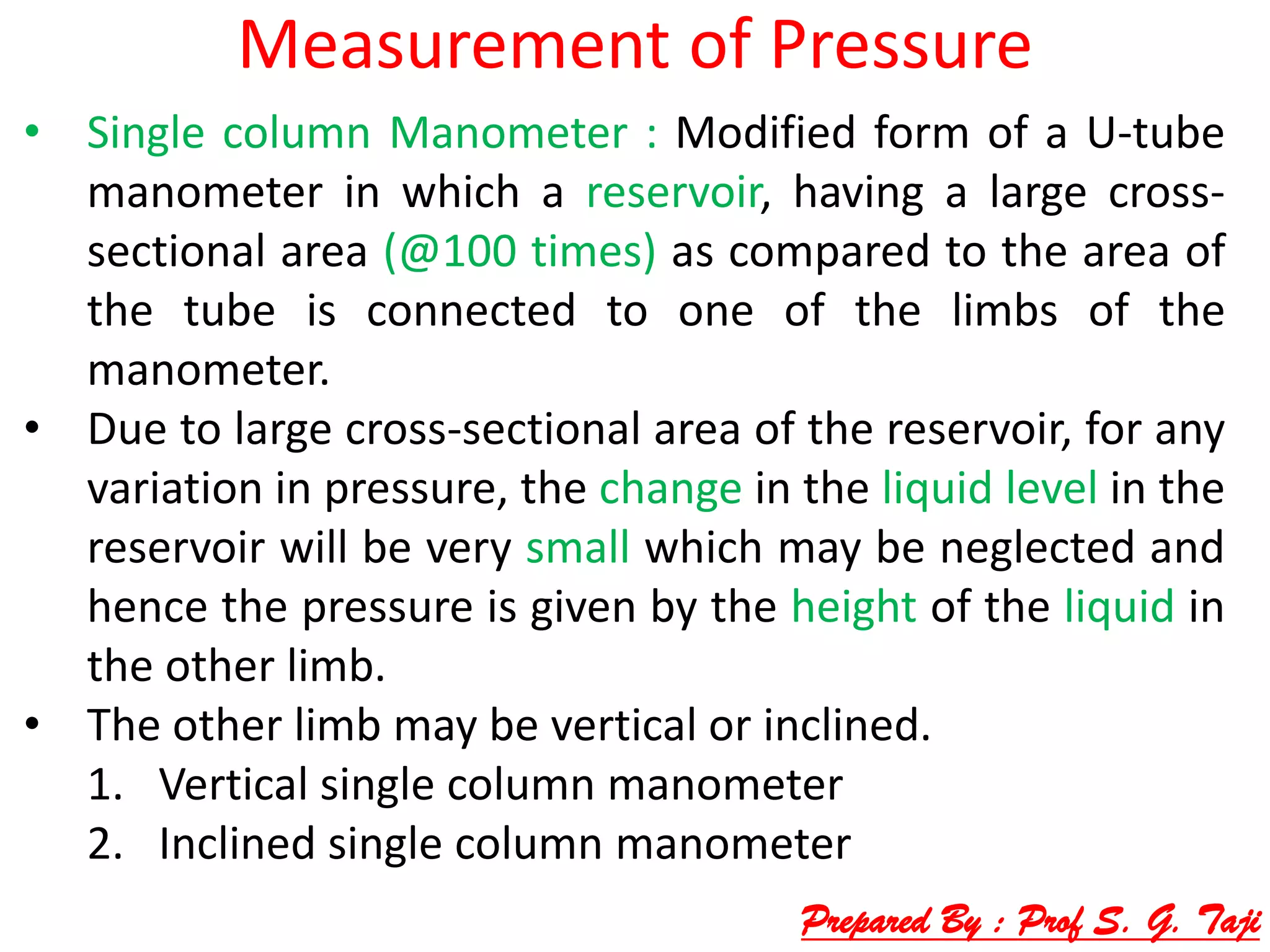 Measurement of Pressure
• Single column Manometer : Modified form of a U-tube
manometer in which a reservoir, having a large cross-
sectional area (@100 times) as compared to the area of
the tube is connected to one of the limbs of the
manometer.
• Due to large cross-sectional area of the reservoir, for any
variation in pressure, the change in the liquid level in the
reservoir will be very small which may be neglected and
hence the pressure is given by the height of the liquid in
the other limb.
• The other limb may be vertical or inclined.
1. Vertical single column manometer
2. Inclined single column manometer
Prepared By : Prof S. G. Taji
 