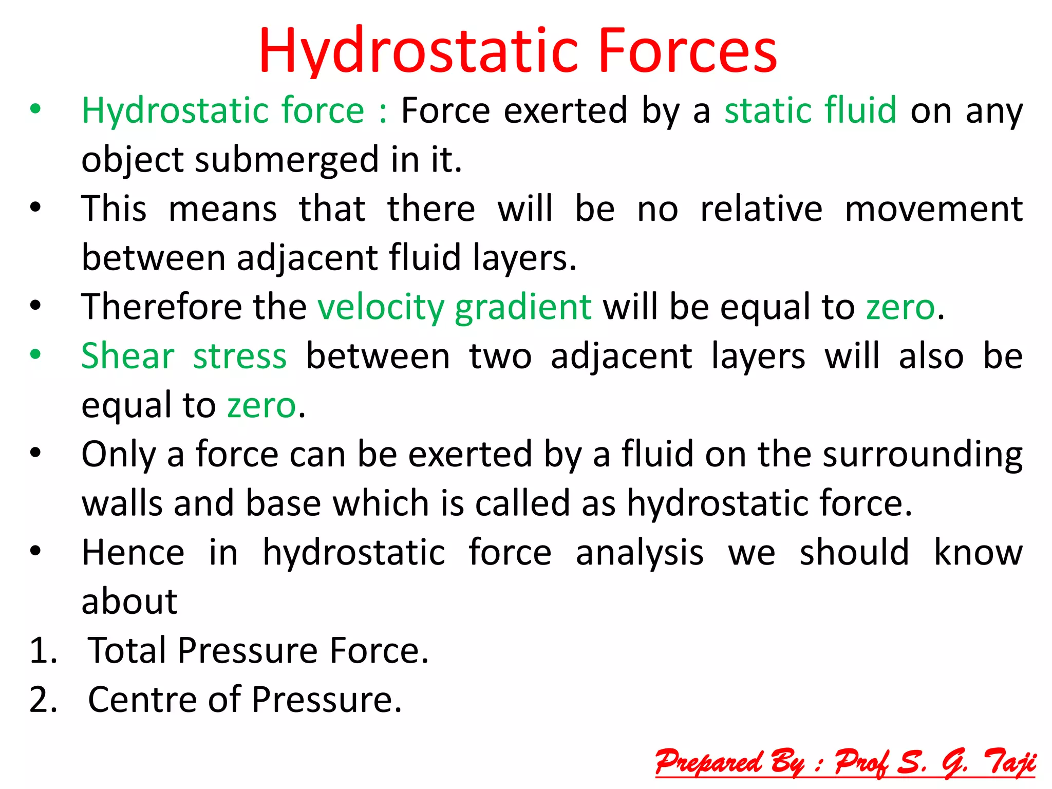 Hydrostatic Forces
• Hydrostatic force : Force exerted by a static fluid on any
object submerged in it.
• This means that there will be no relative movement
between adjacent fluid layers.
• Therefore the velocity gradient will be equal to zero.
• Shear stress between two adjacent layers will also be
equal to zero.
• Only a force can be exerted by a fluid on the surrounding
walls and base which is called as hydrostatic force.
• Hence in hydrostatic force analysis we should know
about
1. Total Pressure Force.
2. Centre of Pressure.
Prepared By : Prof S. G. Taji
 