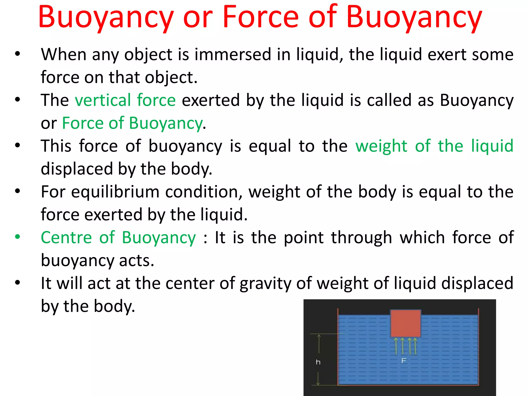 Buoyancy or Force of Buoyancy
• When any object is immersed in liquid, the liquid exert some
force on that object.
• The vertical force exerted by the liquid is called as Buoyancy
or Force of Buoyancy.
• This force of buoyancy is equal to the weight of the liquid
displaced by the body.
• For equilibrium condition, weight of the body is equal to the
force exerted by the liquid.
• Centre of Buoyancy : It is the point through which force of
buoyancy acts.
• It will act at the center of gravity of weight of liquid displaced
by the body.
 