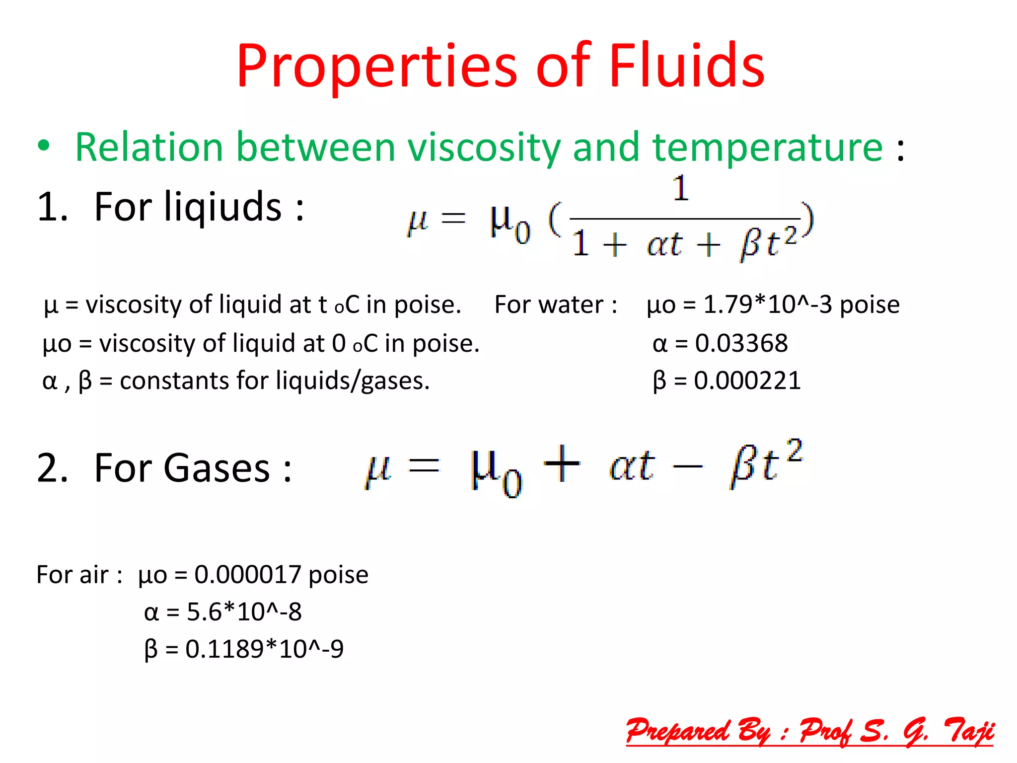 Properties of Fluids
• Relation between viscosity and temperature :
1. For liqiuds :
μ = viscosity of liquid at t oC in poise. For water : μo = 1.79*10^-3 poise
μo = viscosity of liquid at 0 oC in poise. α = 0.03368
α , β = constants for liquids/gases. β = 0.000221
2. For Gases :
For air : μo = 0.000017 poise
α = 5.6*10^-8
β = 0.1189*10^-9
Prepared By : Prof S. G. Taji
 