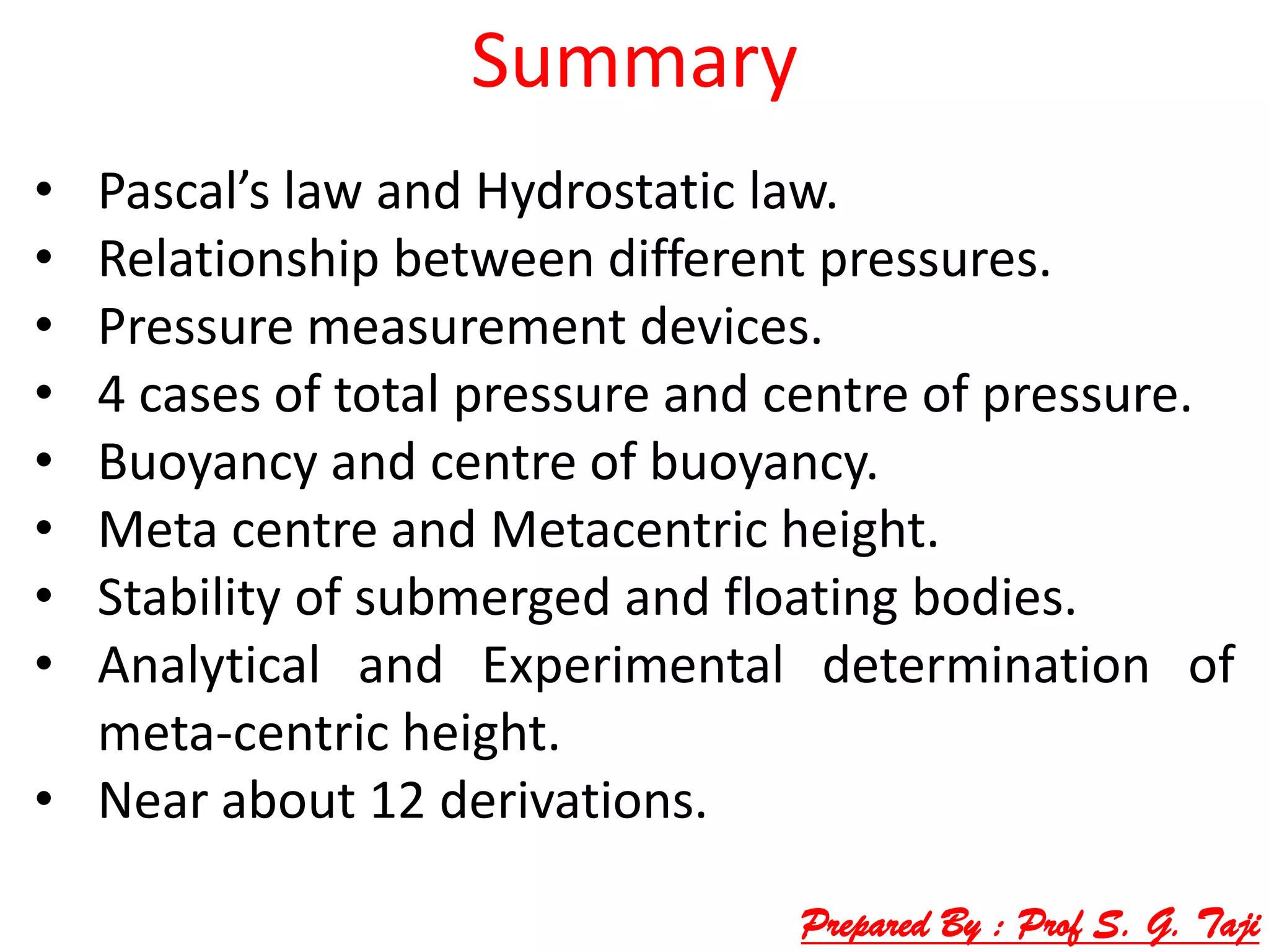 Summary
• Pascal’s law and Hydrostatic law.
• Relationship between different pressures.
• Pressure measurement devices.
• 4 cases of total pressure and centre of pressure.
• Buoyancy and centre of buoyancy.
• Meta centre and Metacentric height.
• Stability of submerged and floating bodies.
• Analytical and Experimental determination of
meta-centric height.
• Near about 12 derivations.
Prepared By : Prof S. G. Taji
 